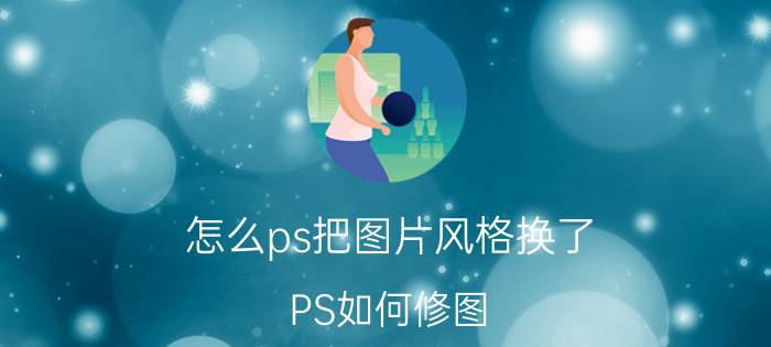 怎么ps把图片风格换了 PS如何修图？